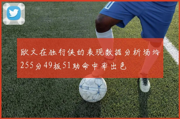 欧文在独行侠的表现数据分析场均255分49板51助命中率出色