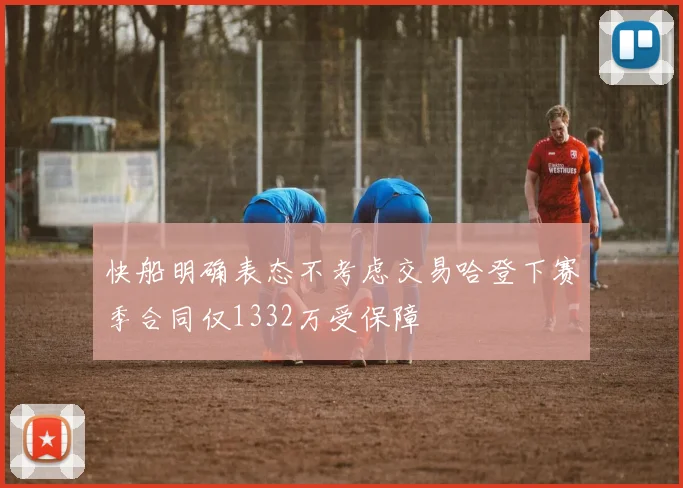 快船明确表态不考虑交易哈登下赛季合同仅1332万受保障