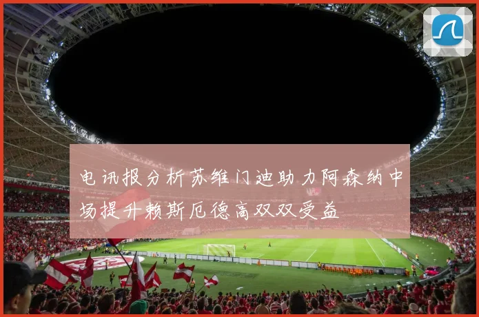 电讯报分析苏维门迪助力阿森纳中场提升赖斯厄德高双双受益