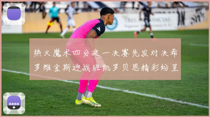 热火魔术四分之一决赛先发对决希罗维金斯迎战班凯罗贝恩精彩纷呈