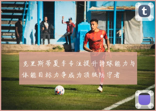 克里斯蒂夏季专注提升持球能力与体能目标力争成为顶级防守者