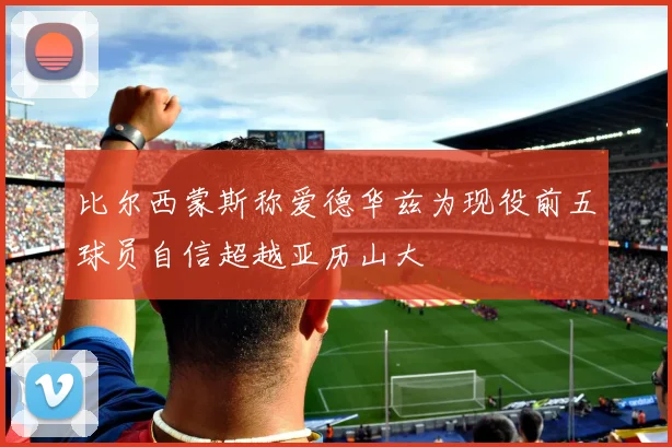 比尔西蒙斯称爱德华兹为现役前五球员自信超越亚历山大