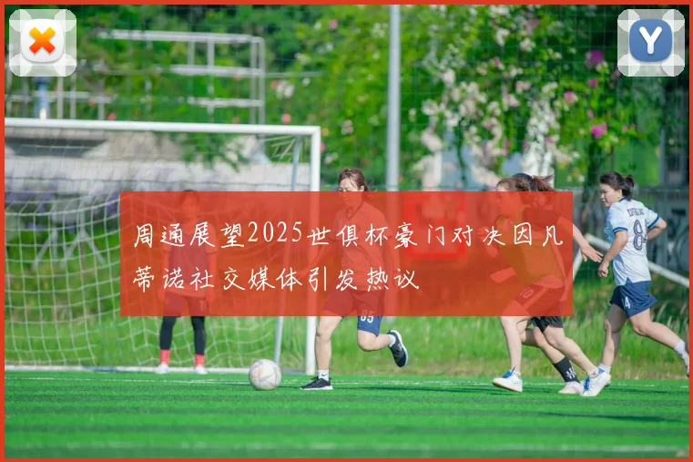 周通展望2025世俱杯豪门对决因凡蒂诺社交媒体引发热议