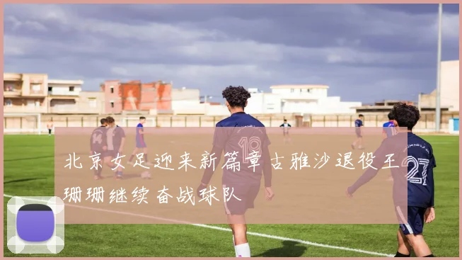 北京女足迎来新篇章古雅沙退役王珊珊继续奋战球队