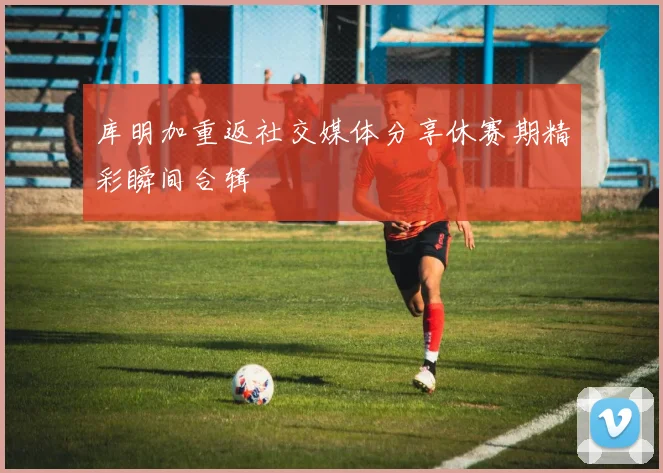 库明加重返社交媒体分享休赛期精彩瞬间合辑