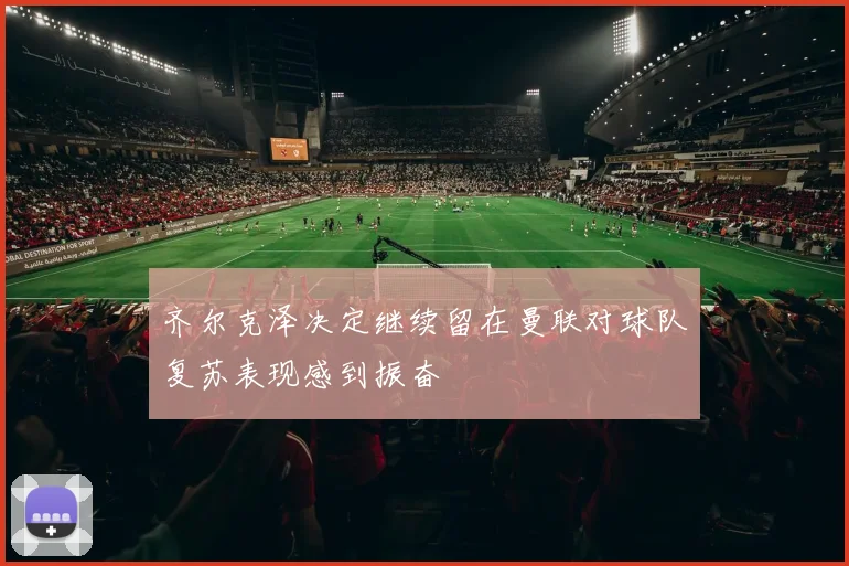 齐尔克泽决定继续留在曼联对球队复苏表现感到振奋