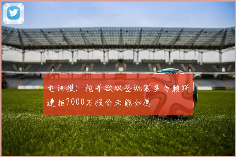 电讯报：枪手欲双签凯塞多与赖斯遭拒7000万报价未能如愿