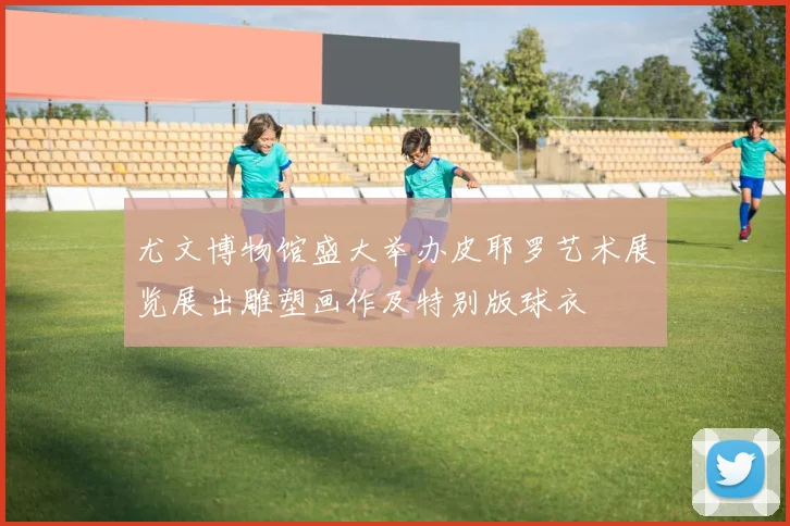 尤文博物馆盛大举办皮耶罗艺术展览展出雕塑画作及特别版球衣