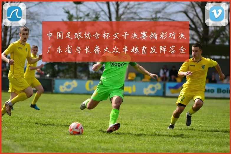 中国足球协会杯女子决赛精彩对决广东省与长春大众卓越首发阵容全面解析