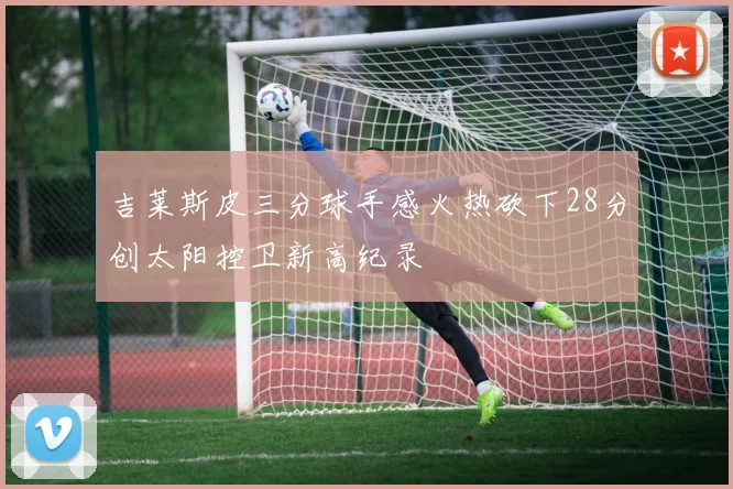 吉莱斯皮三分球手感火热砍下28分创太阳控卫新高纪录