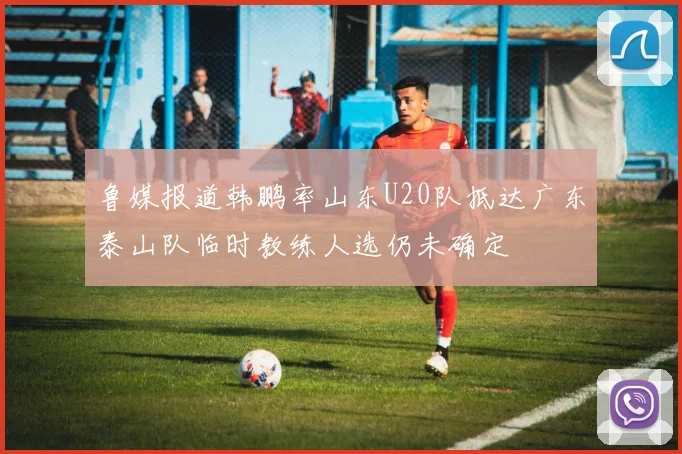 鲁媒报道韩鹏率山东U20队抵达广东泰山队临时教练人选仍未确定