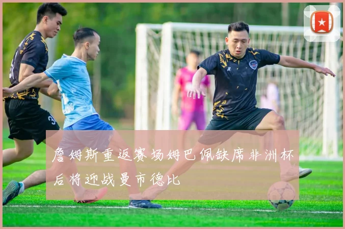 詹姆斯重返赛场姆巴佩缺席非洲杯后将迎战曼市德比