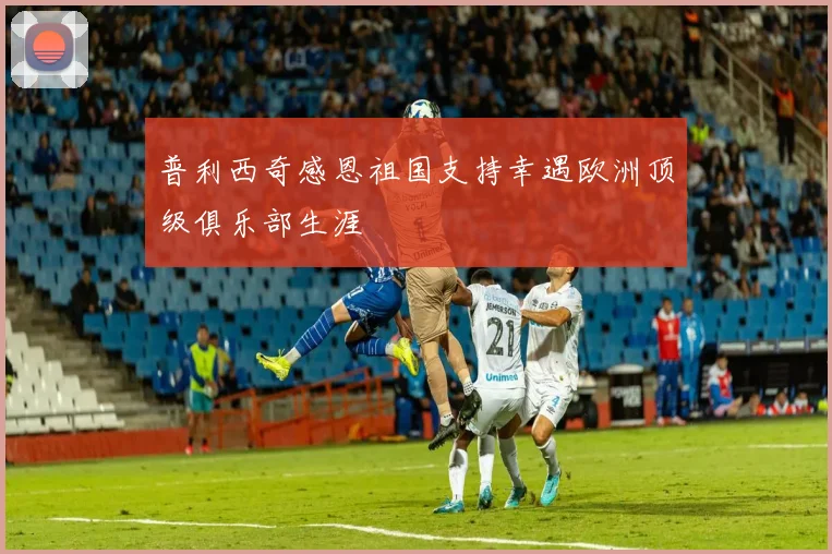 普利西奇感恩祖国支持幸遇欧洲顶级俱乐部生涯