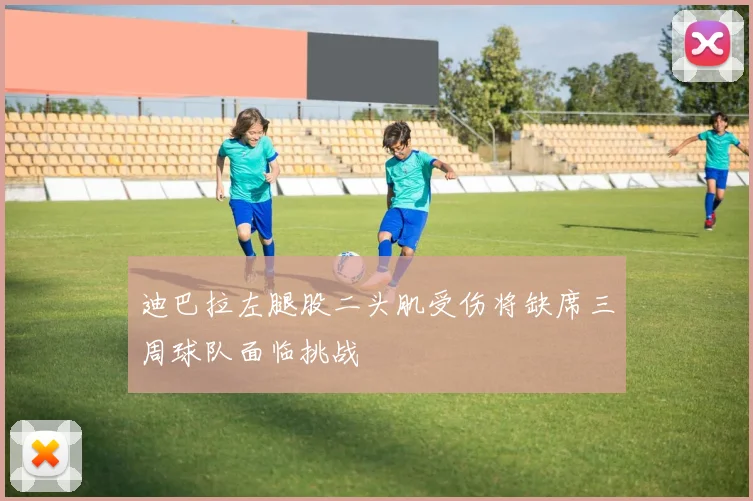 迪巴拉左腿股二头肌受伤将缺席三周球队面临挑战