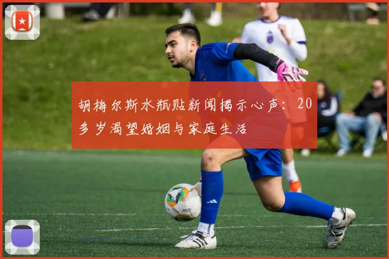 胡梅尔斯水瓶贴新闻揭示心声：20多岁渴望婚姻与家庭生活