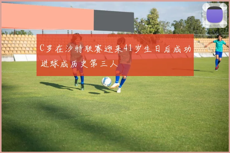 C罗在沙特联赛迎来41岁生日后成功进球成历史第三人
