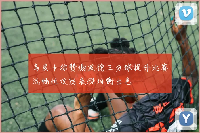 乌度卡称赞谢泼德三分球提升比赛流畅性攻防表现均衡出色