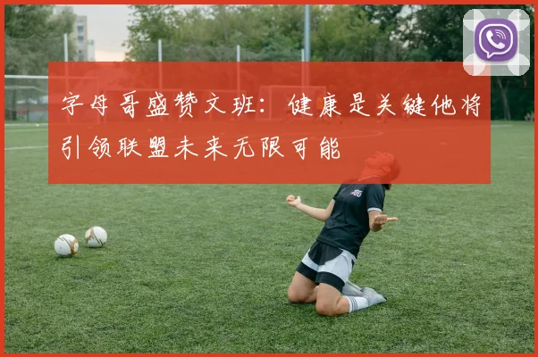 字母哥盛赞文班：健康是关键他将引领联盟未来无限可能