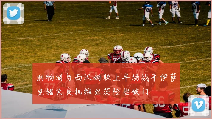 利物浦与西汉姆联上半场战平伊萨克错失良机维尔茨险些破门