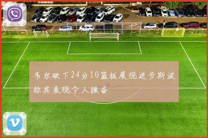 韦尔砍下24分10篮板展现进步斯波称其表现令人振奋