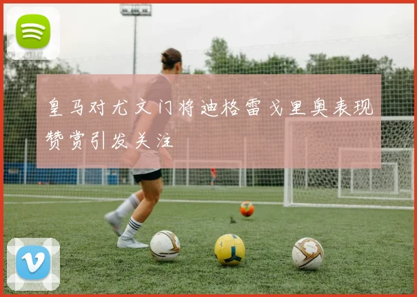 皇马对尤文门将迪格雷戈里奥表现赞赏引发关注