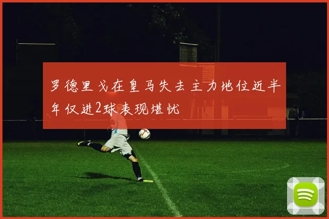 罗德里戈在皇马失去主力地位近半年仅进2球表现堪忧