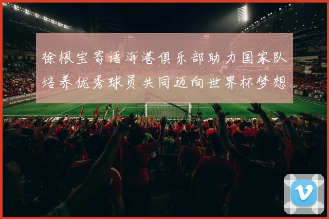 徐根宝寄语海港俱乐部助力国家队培养优秀球员共同迈向世界杯梦想
