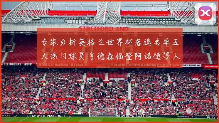 专家分析英格兰世界杯落选名单五大热门球员亨德森福登阿诺德等人引发热议