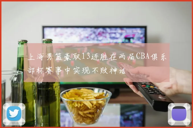 上海男篮豪取13连胜在两届CBA俱乐部杯赛事中实现不败神话