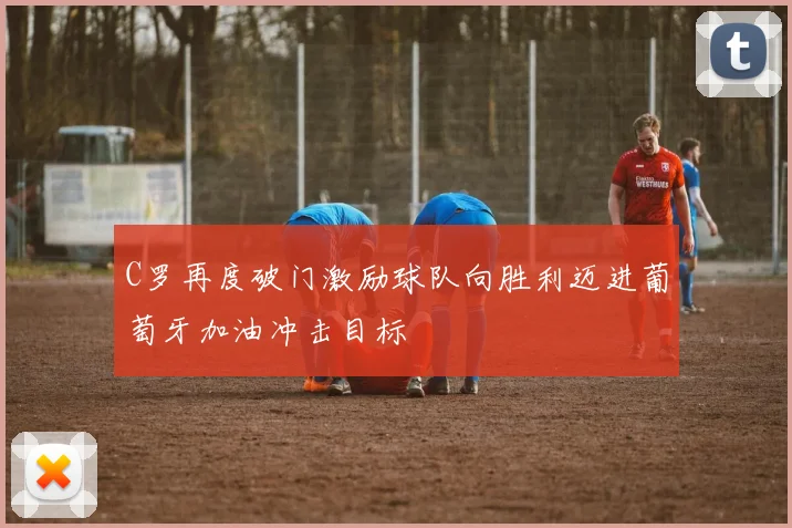 C罗再度破门激励球队向胜利迈进葡萄牙加油冲击目标