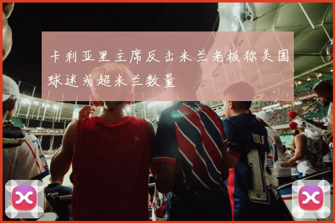 卡利亚里主席反击米兰老板称美国球迷或超米兰数量