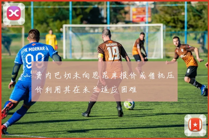 费内巴切未向恩昆库报价或借机压价利用其在米兰适应困难
