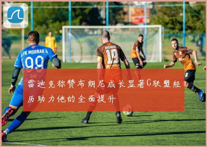 雷迪克称赞布朗尼成长显著G联盟经历助力他的全面提升