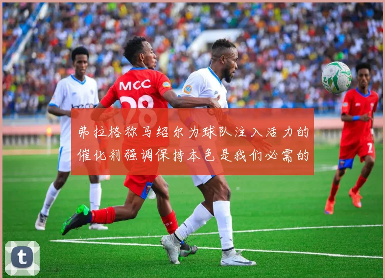 弗拉格称马绍尔为球队注入活力的催化剂强调保持本色是我们必需的