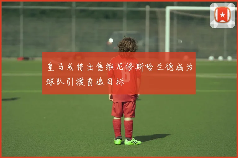皇马或将出售维尼修斯哈兰德成为球队引援首选目标