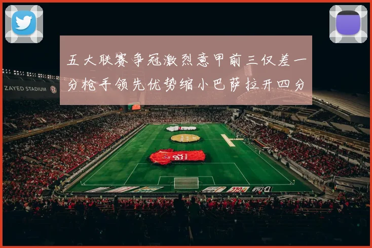 五大联赛争冠激烈意甲前三仅差一分枪手领先优势缩小巴萨拉开四分差距