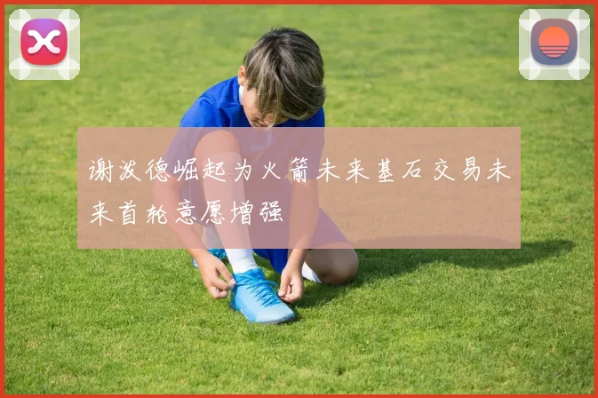 谢泼德崛起为火箭未来基石交易未来首轮意愿增强