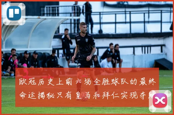 欧冠历史上前六场全胜球队的最终命运揭秘只有皇马和拜仁实现夺冠梦想
