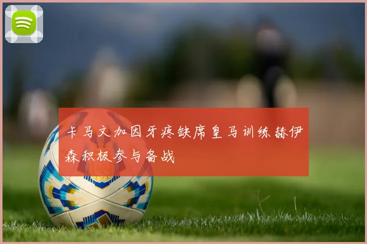 卡马文加因牙疼缺席皇马训练赫伊森积极参与备战