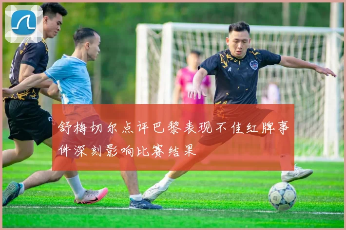舒梅切尔点评巴黎表现不佳红牌事件深刻影响比赛结果