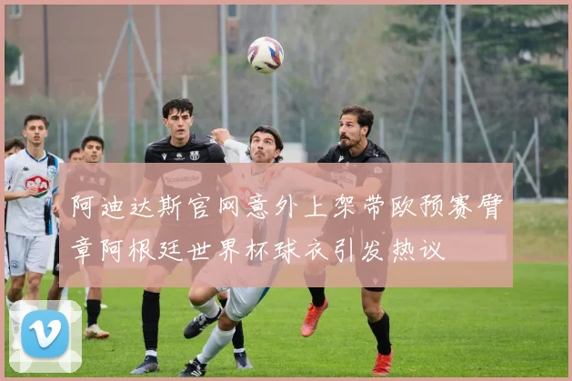 阿迪达斯官网意外上架带欧预赛臂章阿根廷世界杯球衣引发热议