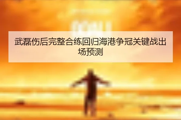 武磊伤后完整合练回归海港争冠关键战出场预测